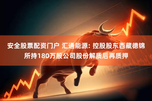 安全股票配资门户 汇通能源: 控股股东西藏德锦所持180万股公司股份解质后再质押