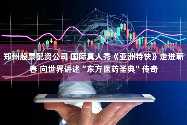 郑州股票配资公司 国际真人秀《亚洲特快》走进蕲春 向世界讲述“东方医药圣典”传奇