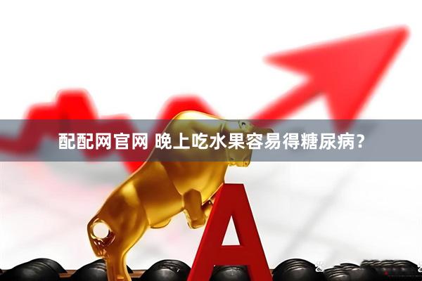 配配网官网 晚上吃水果容易得糖尿病？