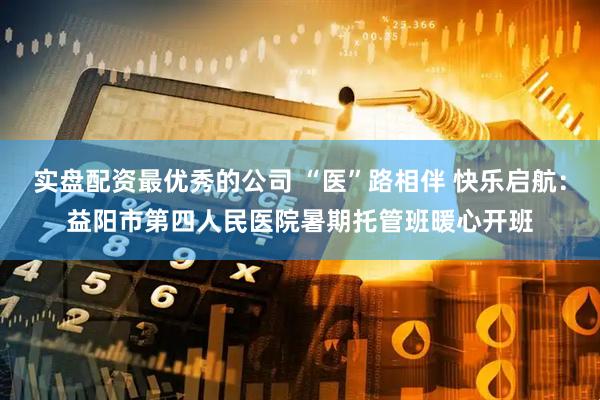 实盘配资最优秀的公司 “医”路相伴 快乐启航：益阳市第四人民医院暑期托管班暖心开班