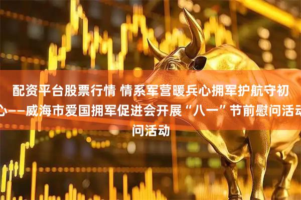 配资平台股票行情 情系军营暖兵心拥军护航守初心——威海市爱国拥军促进会开展“八一”节前慰问活动